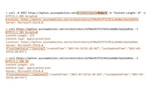 > curl -X POST https://myfunc.azurewebsites.net/orchestrators/DoWork -H "Content-Length: 0" -i
HTTP/1.1 202 Accepted
Location: https://myfunc.azurewebsites.net/orchestrators/b79baf67f717453ca9e86c5da21e03ec
Server: Microsoft-IIS/8.0
> curl https://myfunc.azurewebsites.net/orchestrators/b79baf67f717453ca9e86c5da21e03ec -i
HTTP/1.1 202 Accepted
Content-Length: 173
Content-Type: application/json
Location: https://myfunc.azurewebsites.net/orchestrators/b79baf67f717453ca9e86c5da21e03ec
Server: Microsoft-IIS/8.0
{"runtimeStatus":"Running","createdTime":"2017-03-16T21:20:36Z","lastUpdatedTime":"2017-03-
16T21:20:47Z"}
> curl https://myfunc.azurewebsites.net/orchestrators/b79baf67f717453ca9e86c5da21e03ec -i
HTTP/1.1 200 OK
Content-Length: 175
Content-Type: application/json
Server: Microsoft-IIS/8.0
{"runtimeStatus":"Completed","createdTime":"2017-03-16T21:20:36Z","lastUpdatedTime":"2017-03-
16T21:20:57Z"}
 