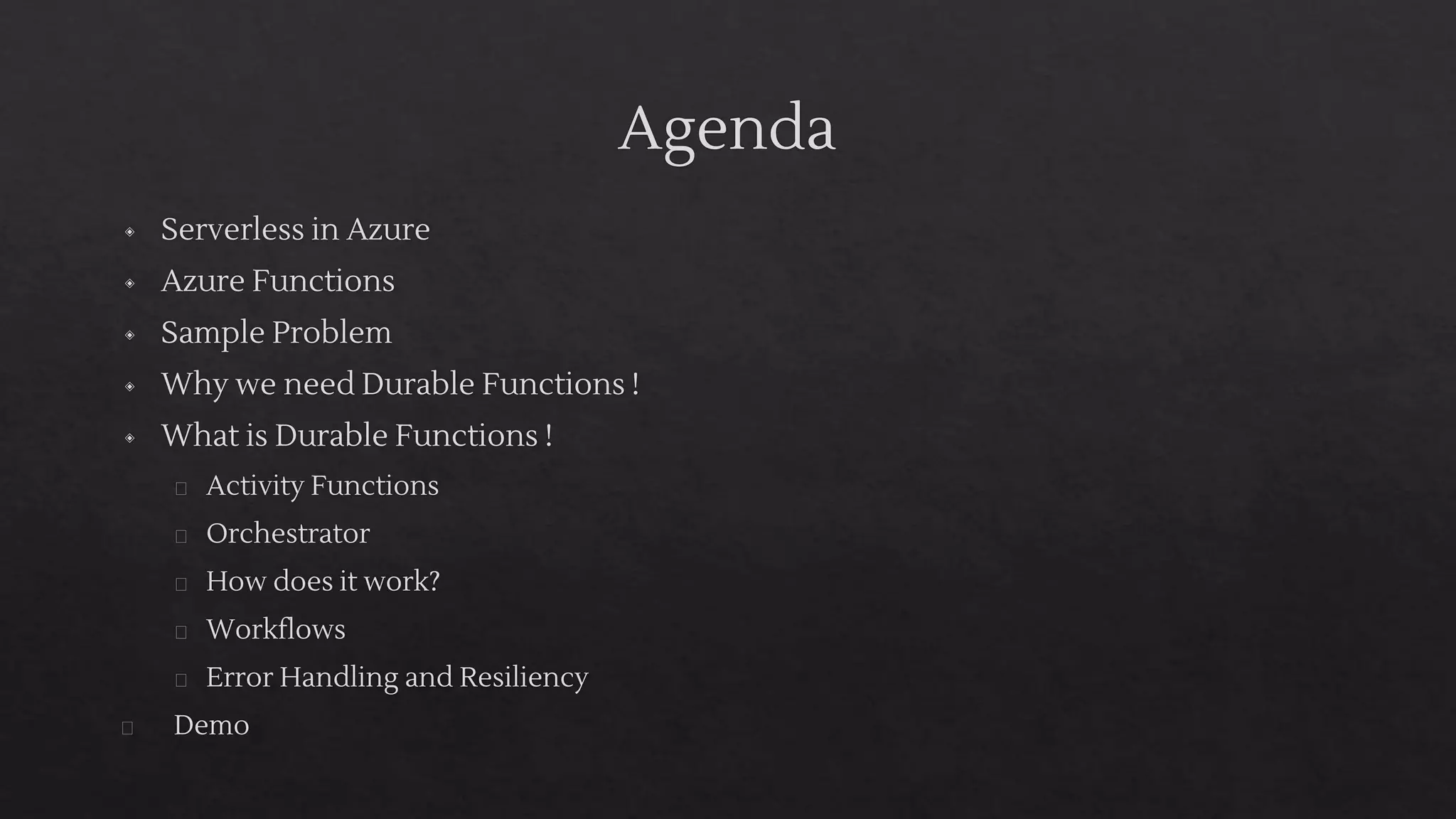 Agenda
◈ Serverless in Azure
◈ Azure Functions
◈ Sample Problem
◈ Why we need Durable Functions !
◈ What is Durable Functions !
� Activity Functions
� Orchestrator
� How does it work?
� Workflows
� Error Handling and Resiliency
� Demo
 