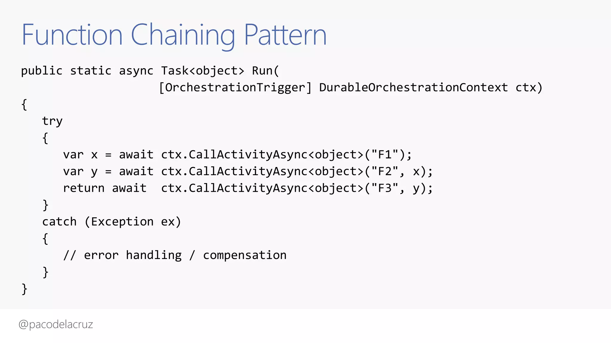 @pacodelacruz
Function Chaining Pattern
public static async Task<object> Run(
[OrchestrationTrigger] DurableOrchestrationContext ctx)
{
try
{
var x = await ctx.CallActivityAsync<object>("F1");
var y = await ctx.CallActivityAsync<object>("F2", x);
return await ctx.CallActivityAsync<object>("F3", y);
}
catch (Exception ex)
{
// error handling / compensation
}
}
 