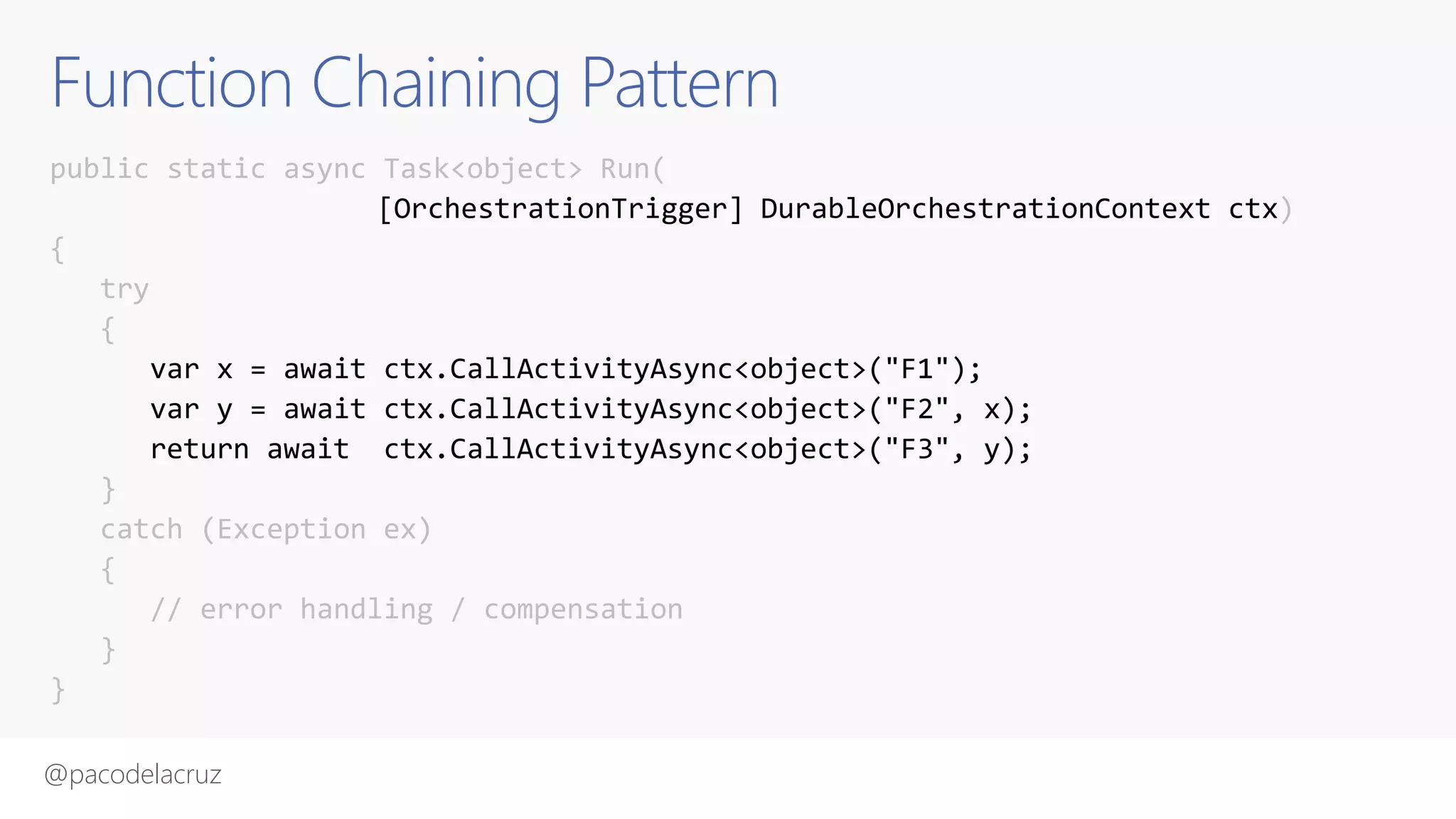 @pacodelacruz
Function Chaining Pattern
public static async Task<object> Run(
[OrchestrationTrigger] DurableOrchestrationContext ctx)
{
try
{
var x = await ctx.CallActivityAsync<object>("F1");
var y = await ctx.CallActivityAsync<object>("F2", x);
return await ctx.CallActivityAsync<object>("F3", y);
}
catch (Exception ex)
{
// error handling / compensation
}
}
 