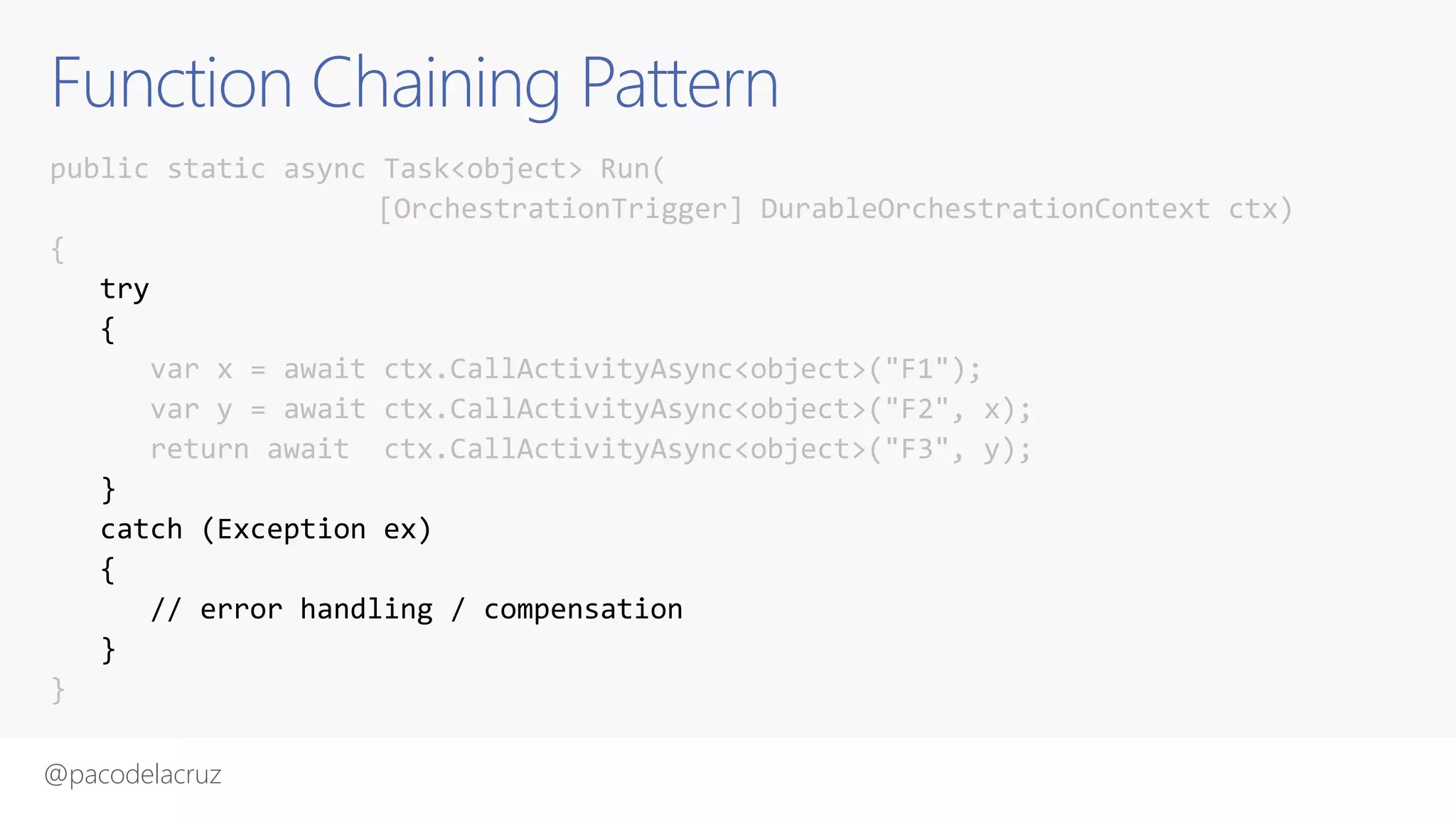 @pacodelacruz
Function Chaining Pattern
public static async Task<object> Run(
[OrchestrationTrigger] DurableOrchestrationContext ctx)
{
try
{
var x = await ctx.CallActivityAsync<object>("F1");
var y = await ctx.CallActivityAsync<object>("F2", x);
return await ctx.CallActivityAsync<object>("F3", y);
}
catch (Exception ex)
{
// error handling / compensation
}
}
 
