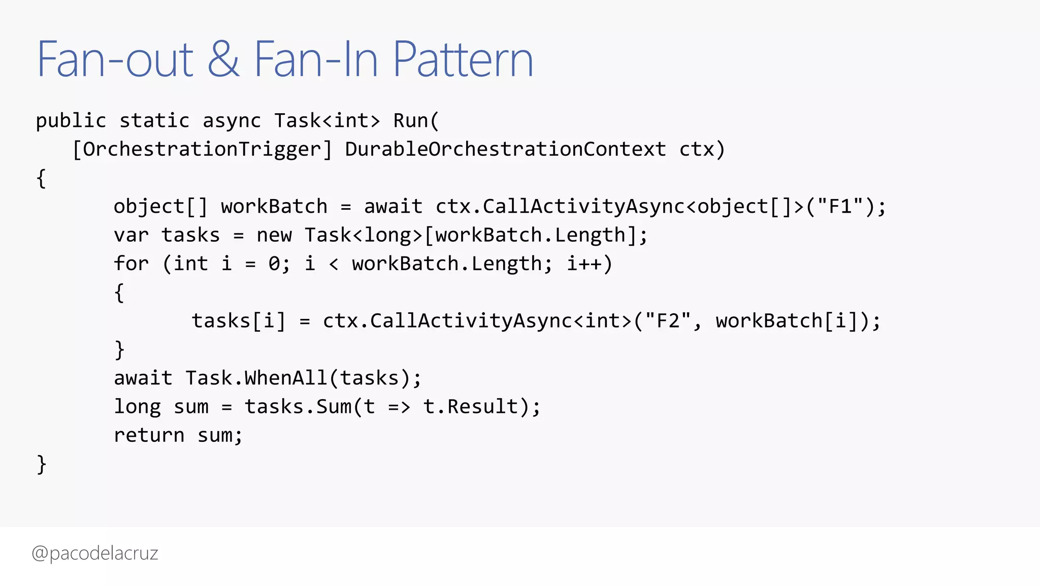 @pacodelacruz
Fan-out & Fan-In Pattern
public static async Task<int> Run(
[OrchestrationTrigger] DurableOrchestrationContext ctx)
{
object[] workBatch = await ctx.CallActivityAsync<object[]>("F1");
var tasks = new Task<long>[workBatch.Length];
for (int i = 0; i < workBatch.Length; i++)
{
tasks[i] = ctx.CallActivityAsync<int>("F2", workBatch[i]);
}
await Task.WhenAll(tasks);
long sum = tasks.Sum(t => t.Result);
return sum;
}
 