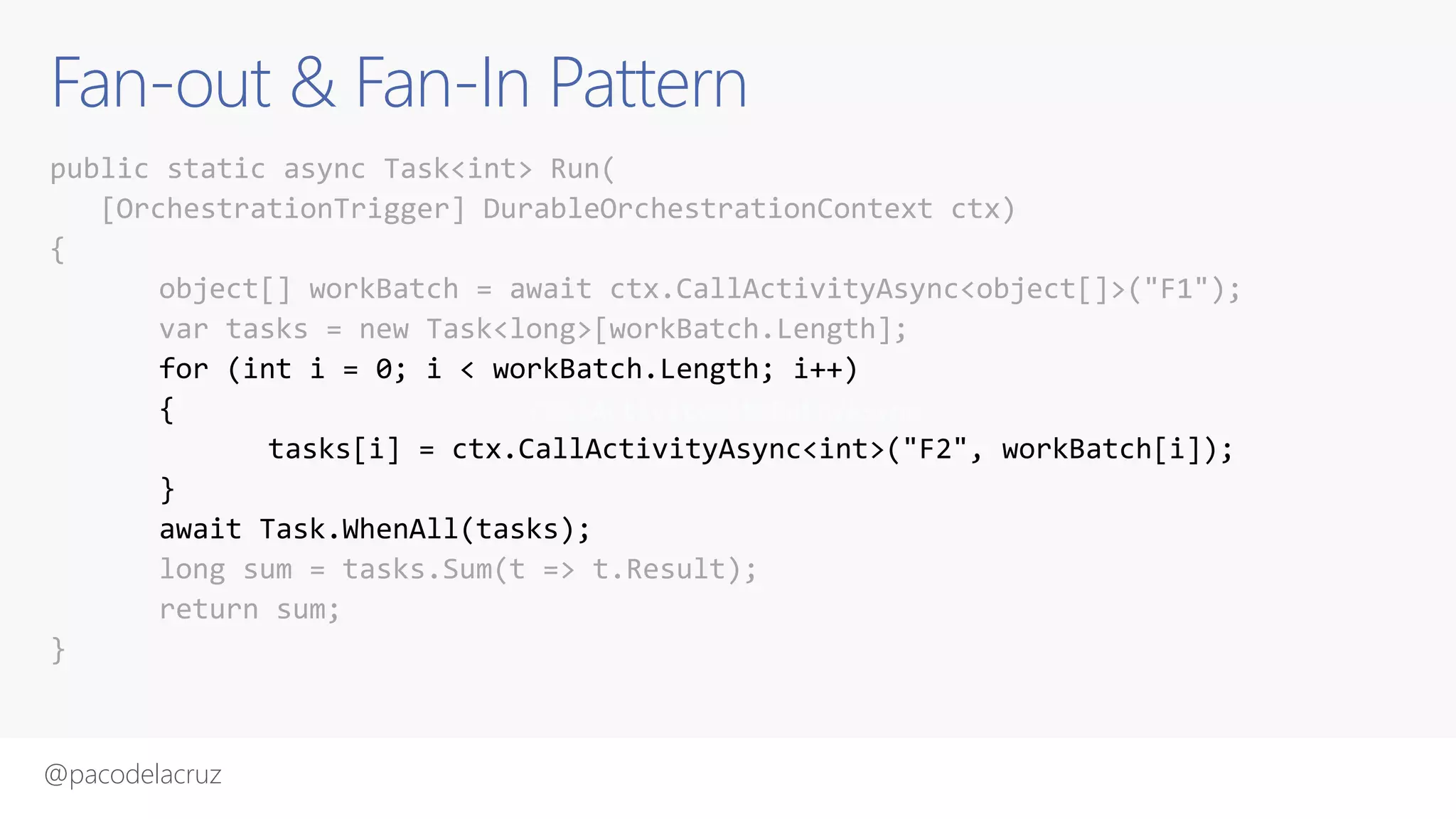 @pacodelacruz
Fan-out & Fan-In Pattern
public static async Task<int> Run(
[OrchestrationTrigger] DurableOrchestrationContext ctx)
{
object[] workBatch = await ctx.CallActivityAsync<object[]>("F1");
var tasks = new Task<long>[workBatch.Length];
for (int i = 0; i < workBatch.Length; i++)
{
tasks[i] = ctx.CallActivityAsync<int>("F2", workBatch[i]);
}
await Task.WhenAll(tasks);
long sum = tasks.Sum(t => t.Result);
return sum;
}
CallActivityWithRetryAsync
 
