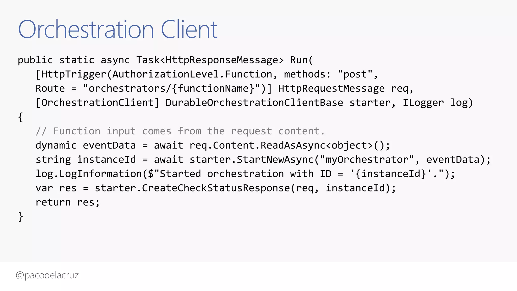 @pacodelacruz
Orchestration Client
public static async Task<HttpResponseMessage> Run(
[HttpTrigger(AuthorizationLevel.Function, methods: "post",
Route = "orchestrators/{functionName}")] HttpRequestMessage req,
[OrchestrationClient] DurableOrchestrationClientBase starter, ILogger log)
{
// Function input comes from the request content.
dynamic eventData = await req.Content.ReadAsAsync<object>();
string instanceId = await starter.StartNewAsync("myOrchestrator", eventData);
log.LogInformation($"Started orchestration with ID = '{instanceId}'.");
var res = starter.CreateCheckStatusResponse(req, instanceId);
return res;
}
 
