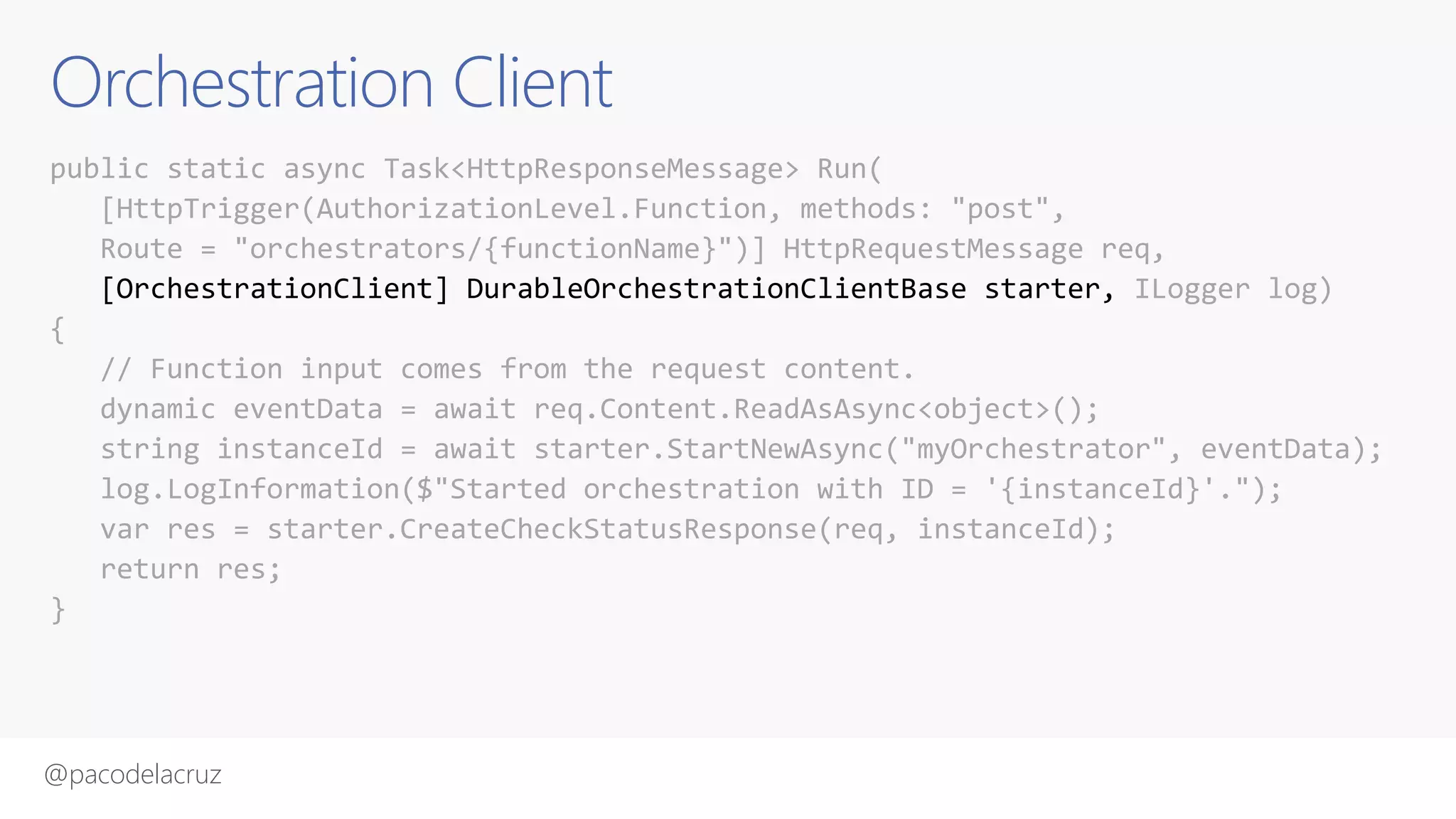 @pacodelacruz
Orchestration Client
public static async Task<HttpResponseMessage> Run(
[HttpTrigger(AuthorizationLevel.Function, methods: "post",
Route = "orchestrators/{functionName}")] HttpRequestMessage req,
[OrchestrationClient] DurableOrchestrationClientBase starter, ILogger log)
{
// Function input comes from the request content.
dynamic eventData = await req.Content.ReadAsAsync<object>();
string instanceId = await starter.StartNewAsync("myOrchestrator", eventData);
log.LogInformation($"Started orchestration with ID = '{instanceId}'.");
var res = starter.CreateCheckStatusResponse(req, instanceId);
return res;
}
 