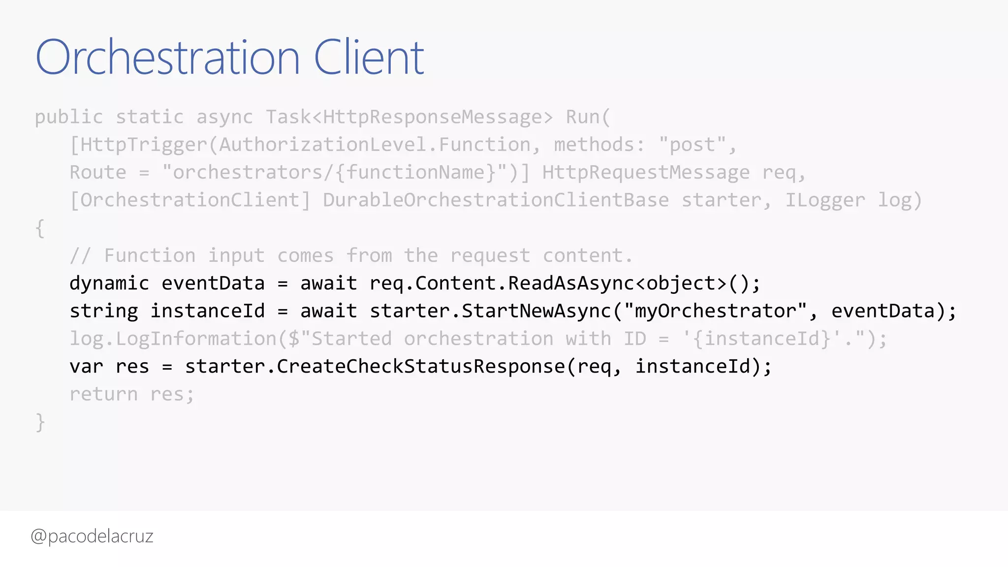 @pacodelacruz
Orchestration Client
public static async Task<HttpResponseMessage> Run(
[HttpTrigger(AuthorizationLevel.Function, methods: "post",
Route = "orchestrators/{functionName}")] HttpRequestMessage req,
[OrchestrationClient] DurableOrchestrationClientBase starter, ILogger log)
{
// Function input comes from the request content.
dynamic eventData = await req.Content.ReadAsAsync<object>();
string instanceId = await starter.StartNewAsync("myOrchestrator", eventData);
log.LogInformation($"Started orchestration with ID = '{instanceId}'.");
var res = starter.CreateCheckStatusResponse(req, instanceId);
return res;
}
 
