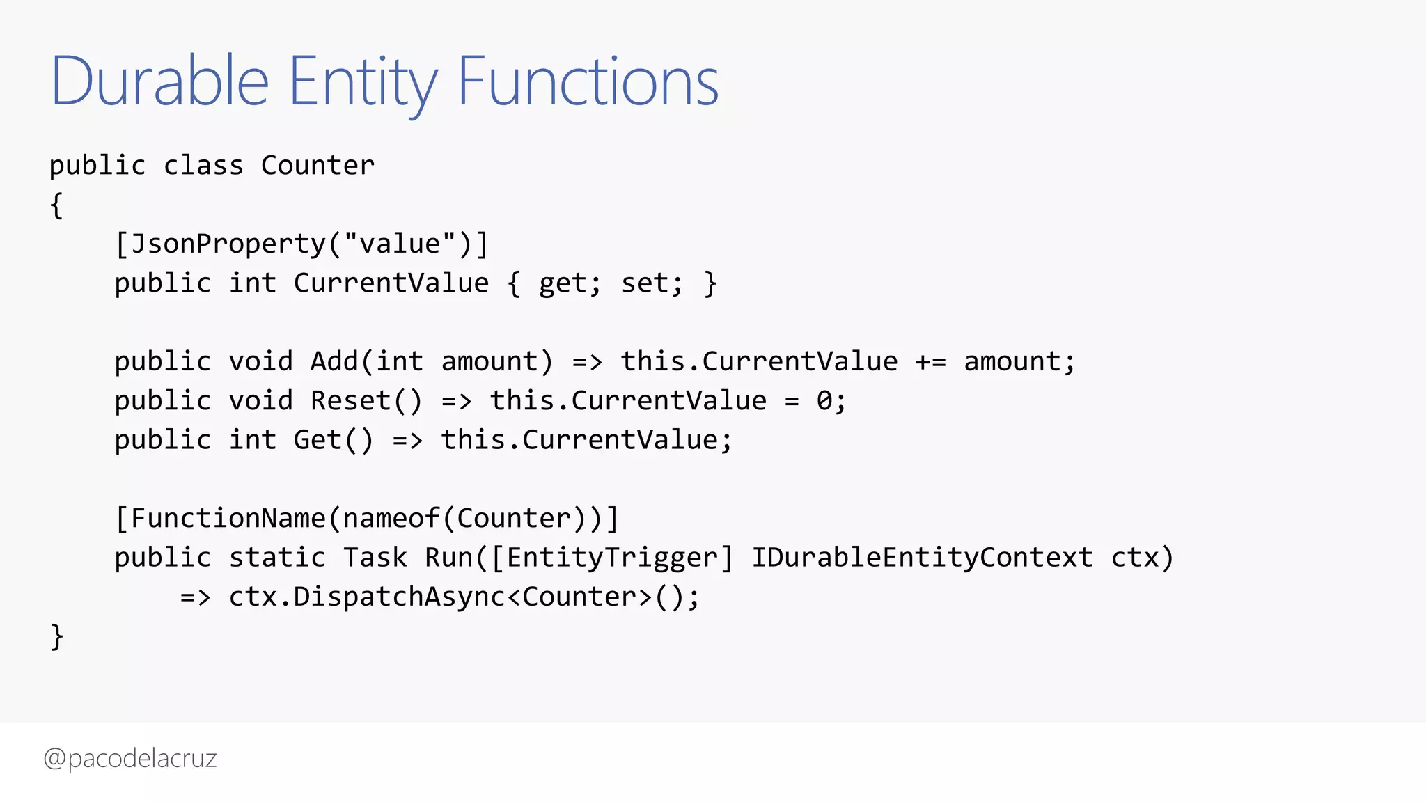 @pacodelacruz
Durable Entity Functions
public class Counter
{
[JsonProperty("value")]
public int CurrentValue { get; set; }
public void Add(int amount) => this.CurrentValue += amount;
public void Reset() => this.CurrentValue = 0;
public int Get() => this.CurrentValue;
[FunctionName(nameof(Counter))]
public static Task Run([EntityTrigger] IDurableEntityContext ctx)
=> ctx.DispatchAsync<Counter>();
}
 