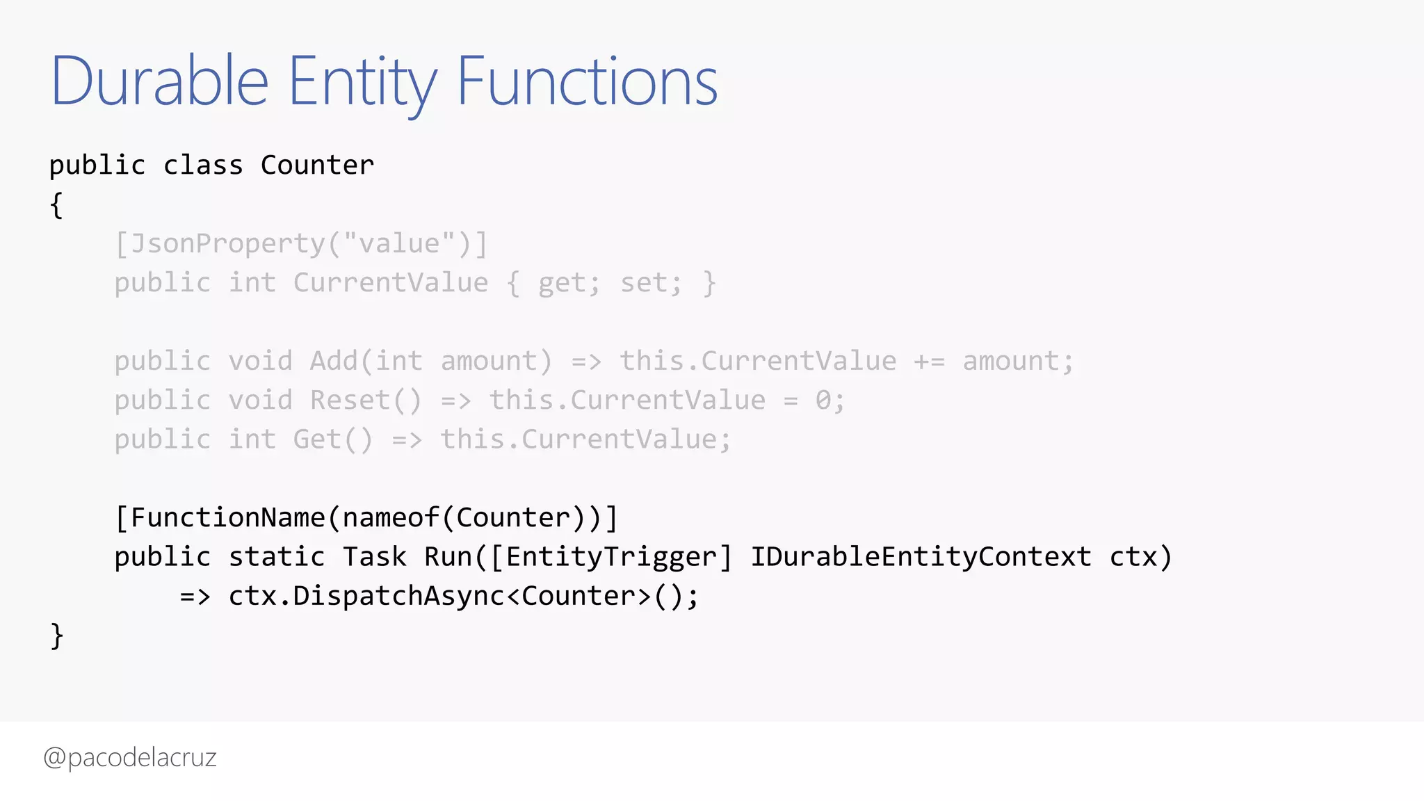 @pacodelacruz
Durable Entity Functions
public class Counter
{
[JsonProperty("value")]
public int CurrentValue { get; set; }
public void Add(int amount) => this.CurrentValue += amount;
public void Reset() => this.CurrentValue = 0;
public int Get() => this.CurrentValue;
[FunctionName(nameof(Counter))]
public static Task Run([EntityTrigger] IDurableEntityContext ctx)
=> ctx.DispatchAsync<Counter>();
}
 