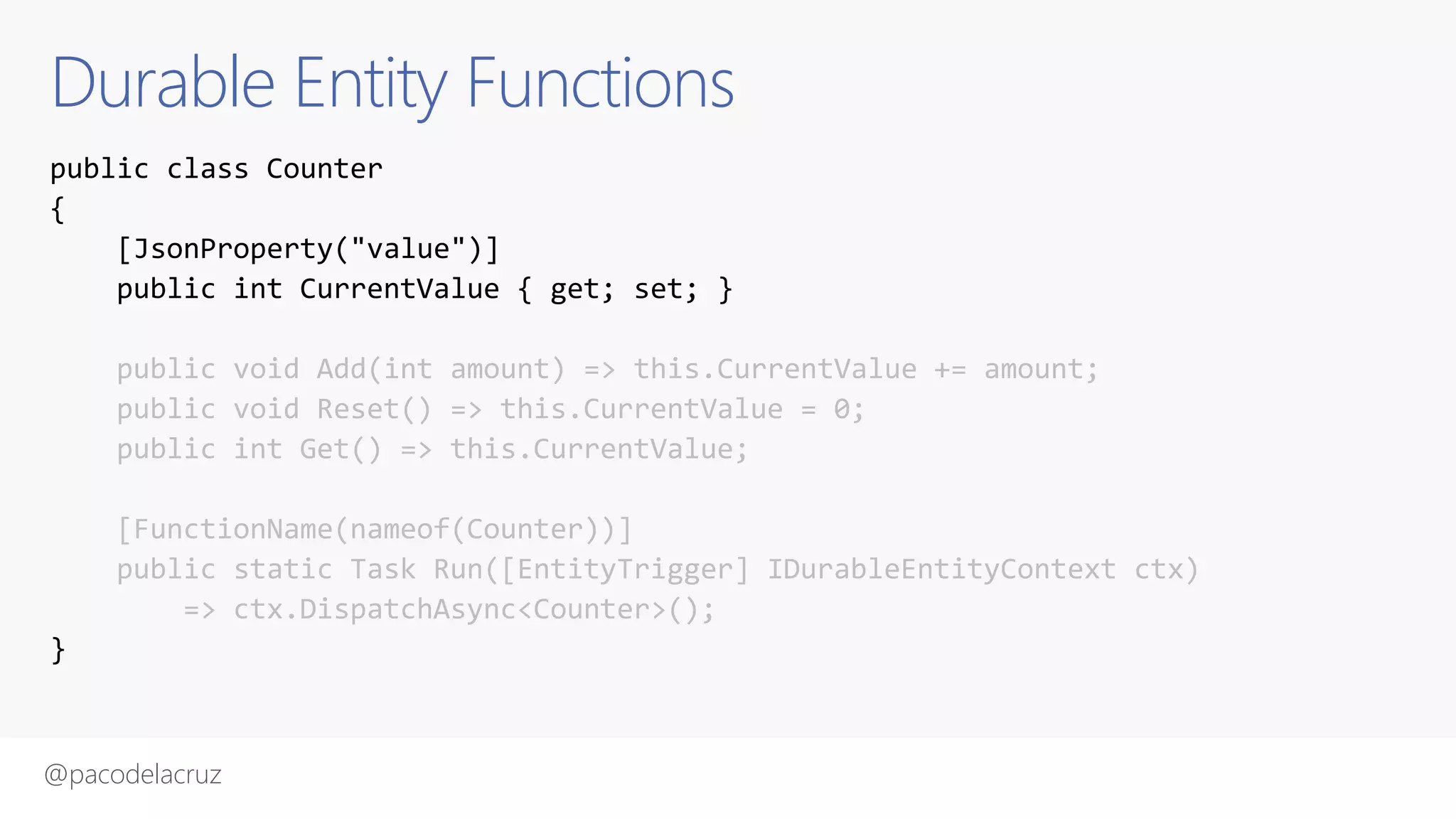 @pacodelacruz
Durable Entity Functions
public class Counter
{
[JsonProperty("value")]
public int CurrentValue { get; set; }
public void Add(int amount) => this.CurrentValue += amount;
public void Reset() => this.CurrentValue = 0;
public int Get() => this.CurrentValue;
[FunctionName(nameof(Counter))]
public static Task Run([EntityTrigger] IDurableEntityContext ctx)
=> ctx.DispatchAsync<Counter>();
}
 