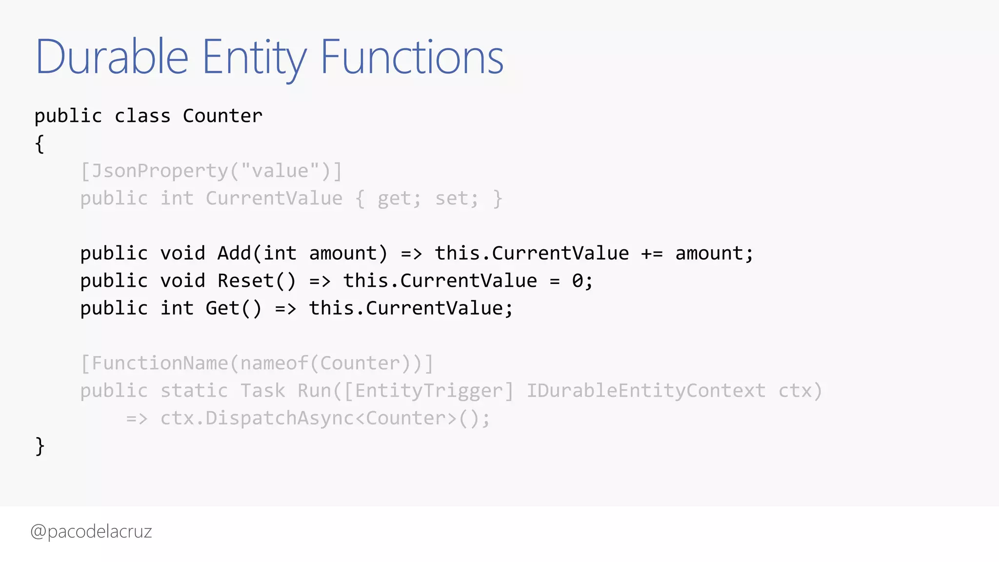 @pacodelacruz
Durable Entity Functions
public class Counter
{
[JsonProperty("value")]
public int CurrentValue { get; set; }
public void Add(int amount) => this.CurrentValue += amount;
public void Reset() => this.CurrentValue = 0;
public int Get() => this.CurrentValue;
[FunctionName(nameof(Counter))]
public static Task Run([EntityTrigger] IDurableEntityContext ctx)
=> ctx.DispatchAsync<Counter>();
}
 