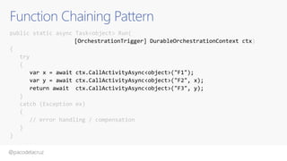 @pacodelacruz
Function Chaining Pattern
public static async Task<object> Run(
[OrchestrationTrigger] DurableOrchestrationContext ctx)
{
try
{
var x = await ctx.CallActivityAsync<object>("F1");
var y = await ctx.CallActivityAsync<object>("F2", x);
return await ctx.CallActivityAsync<object>("F3", y);
}
catch (Exception ex)
{
// error handling / compensation
}
}
 