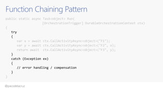 @pacodelacruz
Function Chaining Pattern
public static async Task<object> Run(
[OrchestrationTrigger] DurableOrchestrationContext ctx)
{
try
{
var x = await ctx.CallActivityAsync<object>("F1");
var y = await ctx.CallActivityAsync<object>("F2", x);
return await ctx.CallActivityAsync<object>("F3", y);
}
catch (Exception ex)
{
// error handling / compensation
}
}
 