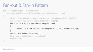 @pacodelacruz
Fan-out & Fan-In Pattern
public static async Task<int> Run(
[OrchestrationTrigger] DurableOrchestrationContext ctx)
{
object[] workBatch = await ctx.CallActivityAsync<object[]>("F1");
var tasks = new Task<long>[workBatch.Length];
for (int i = 0; i < workBatch.Length; i++)
{
tasks[i] = ctx.CallActivityAsync<int>("F2", workBatch[i]);
}
await Task.WhenAll(tasks);
long sum = tasks.Sum(t => t.Result);
return sum;
}
CallActivityWithRetryAsync
 