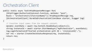 @pacodelacruz
Orchestration Client
public static async Task<HttpResponseMessage> Run(
[HttpTrigger(AuthorizationLevel.Function, methods: "post",
Route = "orchestrators/{functionName}")] HttpRequestMessage req,
[OrchestrationClient] DurableOrchestrationClientBase starter, ILogger log)
{
// Function input comes from the request content.
dynamic eventData = await req.Content.ReadAsAsync<object>();
string instanceId = await starter.StartNewAsync("myOrchestrator", eventData);
log.LogInformation($"Started orchestration with ID = '{instanceId}'.");
var res = starter.CreateCheckStatusResponse(req, instanceId);
return res;
}
 