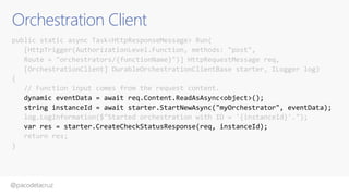 @pacodelacruz
Orchestration Client
public static async Task<HttpResponseMessage> Run(
[HttpTrigger(AuthorizationLevel.Function, methods: "post",
Route = "orchestrators/{functionName}")] HttpRequestMessage req,
[OrchestrationClient] DurableOrchestrationClientBase starter, ILogger log)
{
// Function input comes from the request content.
dynamic eventData = await req.Content.ReadAsAsync<object>();
string instanceId = await starter.StartNewAsync("myOrchestrator", eventData);
log.LogInformation($"Started orchestration with ID = '{instanceId}'.");
var res = starter.CreateCheckStatusResponse(req, instanceId);
return res;
}
 