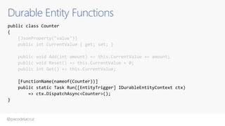 @pacodelacruz
Durable Entity Functions
public class Counter
{
[JsonProperty("value")]
public int CurrentValue { get; set; }
public void Add(int amount) => this.CurrentValue += amount;
public void Reset() => this.CurrentValue = 0;
public int Get() => this.CurrentValue;
[FunctionName(nameof(Counter))]
public static Task Run([EntityTrigger] IDurableEntityContext ctx)
=> ctx.DispatchAsync<Counter>();
}
 