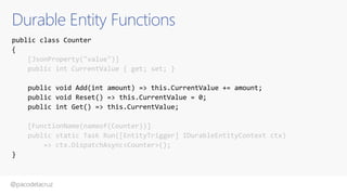 @pacodelacruz
Durable Entity Functions
public class Counter
{
[JsonProperty("value")]
public int CurrentValue { get; set; }
public void Add(int amount) => this.CurrentValue += amount;
public void Reset() => this.CurrentValue = 0;
public int Get() => this.CurrentValue;
[FunctionName(nameof(Counter))]
public static Task Run([EntityTrigger] IDurableEntityContext ctx)
=> ctx.DispatchAsync<Counter>();
}
 