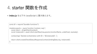 4. starter v
? index.js ¤ JavaScript äQޤ
const df = require("durable-functions");
module.exports = async function (context, req) {
const client = df.getClient(context);
const instanceId = await client.startNew(req.params.functionName, undefined, req.body);
context.log(`Started orchestration with ID = '${instanceId}'.`);
return client.createCheckStatusResponse(context.bindingData.req, instanceId);
};
 