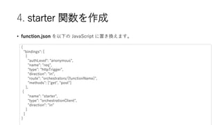 4. starter v
? function.json ¤ JavaScript äQޤ
{
"bindings": [
{
"authLevel": "anonymous",
"name": "req",
"type": "httpTrigger",
"direction": "in",
"route": "orchestrators/{functionName}",
"methods": ["get", "post"]
},
{
"name": "starter",
"type": "orchestrationClient",
"direction": "in"
}
]
}
 