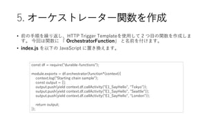 5. `ȥ``v
? ǰ혤R귵HTTP Trigger Templateʹä 2 Ŀvɤ
 ؤv  OrchestratorFunction ǰ򸶤ޤ
? index.js ¤ JavaScript äQޤ
const df = require("durable-functions");
module.exports = df.orchestrator(function*(context){
context.log("Starting chain sample");
const output = [];
output.push(yield context.df.callActivity("E1_SayHello", "Tokyo"));
output.push(yield context.df.callActivity("E1_SayHello", "Seattle"));
output.push(yield context.df.callActivity("E1_SayHello", "London"));
return output;
});
 