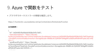 9. Azure vƥ
? ֥饦ǥ`ȥ`_Jޤ
https://<function>.azurewebsites.net/api/orchestrators/OrchestratorFunction
Y
{
"id": "a42bfdf91f9a49da9c9558e2ef5c7a65",
"statusQueryGetUri": "https://decode-
horike.azurewebsites.net/runtime/webhooks/durabletask/instances/a42bfdf91f9a49da9c9558e2ef5c7a65?taskHub
=DurableFunctionsHub&connection=Storage&code=BId08/uK/2jAhDKF3bNjgNPzJGdGfcalR3dlm6PJyate/aG/rtHZ
VA==",
"sendEventPostUri": "https://decode-
horike.azurewebsites.net/runtime/webhooks/durabletask/instances/a42bfdf91f9a49da9c9558e2ef5c7a65/raiseEve
nt/{eventName}?taskHub=DurableFunctionsHub&connection=Storage&code=BId08/uK/2jAhDKF3bNjgNPzJGdGfc
alR3dlm6PJyate/aG/rtHZVA==",
????
 