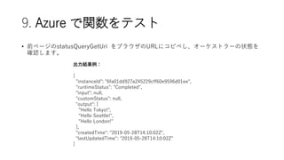 9. Azure vƥ
? ǰک`statusQueryGetUri ֥饦URL˥ԥڤ`ȥ`״B
_Jޤ
Y
{
"instanceId": "6fa01dd927a245229cff60e9596d01ee",
"runtimeStatus": "Completed",
"input": null,
"customStatus": null,
"output": [
"Hello Tokyo!",
"Hello Seattle!",
"Hello London!"
],
"createdTime": "2019-05-28T14:10:02Z",
"lastUpdatedTime": "2019-05-28T14:10:02Z"
}
 