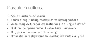 Durable Functions
? Azure Functions extension
? Enables long-running, stateful serverless operations
? Write complex function orchestrations in a single function
? Built on the open-source Durable Task Framework
? Only pay when your code is running
? Orchestrator replays itself to re-establish state every run
 