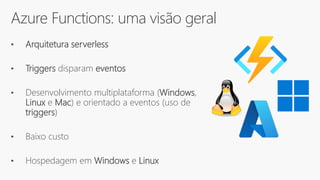 Azure Functions: uma visão geral
• Arquitetura serverless
• Triggers disparam eventos
• Desenvolvimento multiplataforma (Windows,
Linux e Mac) e orientado a eventos (uso de
triggers)
• Baixo custo
• Hospedagem em Windows e Linux
 