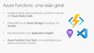 Azure Functions: uma visão geral
• Implementação descomplicada, excelente suporte
do Visual Studio Code
• Dependência do Azure Storage (emulação via
Azurite)
• Monitoramento com Application Insights
• Azure Function Core Tools: funcionalidades para
desenvolvimento e testes
 