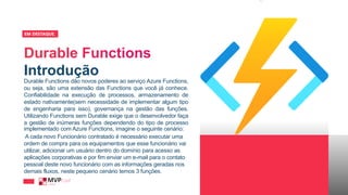 Introdução
EM DESTAQUE_
Durable Functions dão novos poderes ao serviço Azure Functions,
ou seja, são uma extensão das Functions que você já conhece.
Confiabilidade na execução de processos, armazenamento de
estado nativamente(sem necessidade de implementar algum tipo
de engenharia para isso), governança na gestão das funções.
Utilizando Functions sem Durable exige que o desenvolvedor faça
a gestão de inúmeras funções dependendo do tipo de processo
implementado com Azure Functions, imagine o seguinte cenário:
A cada novo Funcionário contratado é necessário executar uma
ordem de compra para os equipamentos que esse funcionário vai
utilizar, adicionar um usuário dentro do domínio para acesso as
aplicações corporativas e por fim enviar um e-mail para o contato
pessoal deste novo funcionário com as informações geradas nos
demais fluxos, neste pequeno cenário temos 3 funções.
 