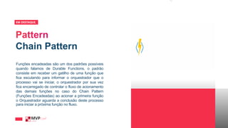 Chain Pattern
EM DESTAQUE_
Funções encadeadas são um dos padrões possíveis
quando falamos de Durable Functions, o padrão
consiste em receber um gatilho de uma função que
fica escutando para informar o orquestrador que o
processo vai se iniciar, o orquestrador por sua vez
fica encarregado de controlar o fluxo de acionamento
das demais funções no caso do Chain Pattern
(Funções Encadeadas) ao acionar a primeira função
o Orquestrador aguarda a conclusão deste processo
para iniciar a próxima função no fluxo.
 
