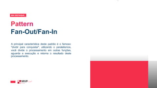 Fan-Out/Fan-In
EM DESTAQUE_
A principal característica deste padrão é o famoso:
"dividir para conquistar", utilizando o paralelismos,
você divide o processamento em outras funções,
aguarda a execução e retorna o resultado deste
processamento.
 