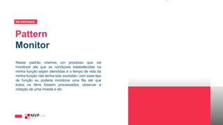 Monitor
EM DESTAQUE_
Nesse padrão criamos um processo que vai
monitorar até que as condiçoes estabelecidas na
minha função sejam atendidas e o tempo de vida da
minha função não tenha sido excedido, com esse tipo
de função eu poderia monitorar uma fila até que
todos os itens fossem processados, observar a
cotação de uma moeda e etc.
 