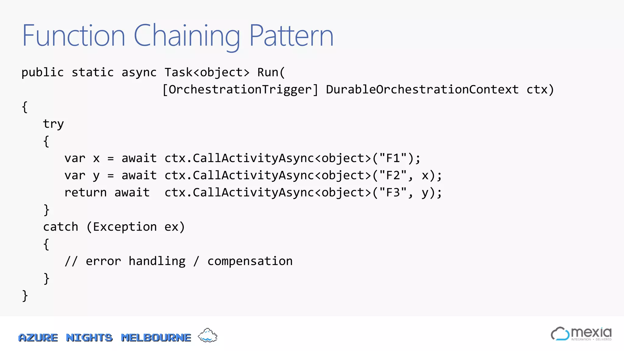 Azure Nights Melbourne
Function Chaining Pattern
public static async Task<object> Run(
[OrchestrationTrigger] DurableOrchestrationContext ctx)
{
try
{
var x = await ctx.CallActivityAsync<object>("F1");
var y = await ctx.CallActivityAsync<object>("F2", x);
return await ctx.CallActivityAsync<object>("F3", y);
}
catch (Exception ex)
{
// error handling / compensation
}
}
 