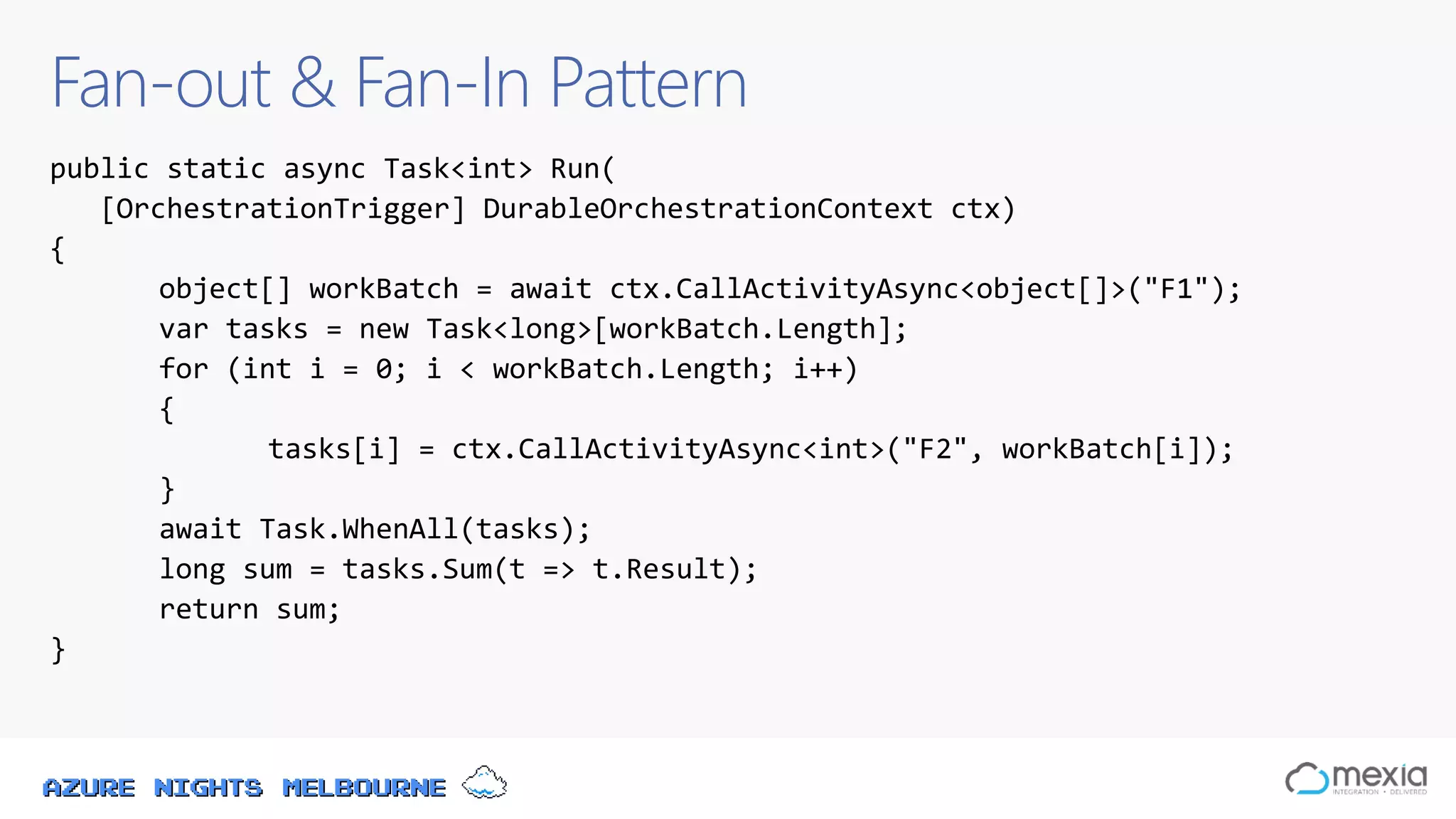 Azure Nights Melbourne
Fan-out & Fan-In Pattern
public static async Task<int> Run(
[OrchestrationTrigger] DurableOrchestrationContext ctx)
{
object[] workBatch = await ctx.CallActivityAsync<object[]>("F1");
var tasks = new Task<long>[workBatch.Length];
for (int i = 0; i < workBatch.Length; i++)
{
tasks[i] = ctx.CallActivityAsync<int>("F2", workBatch[i]);
}
await Task.WhenAll(tasks);
long sum = tasks.Sum(t => t.Result);
return sum;
}
 
