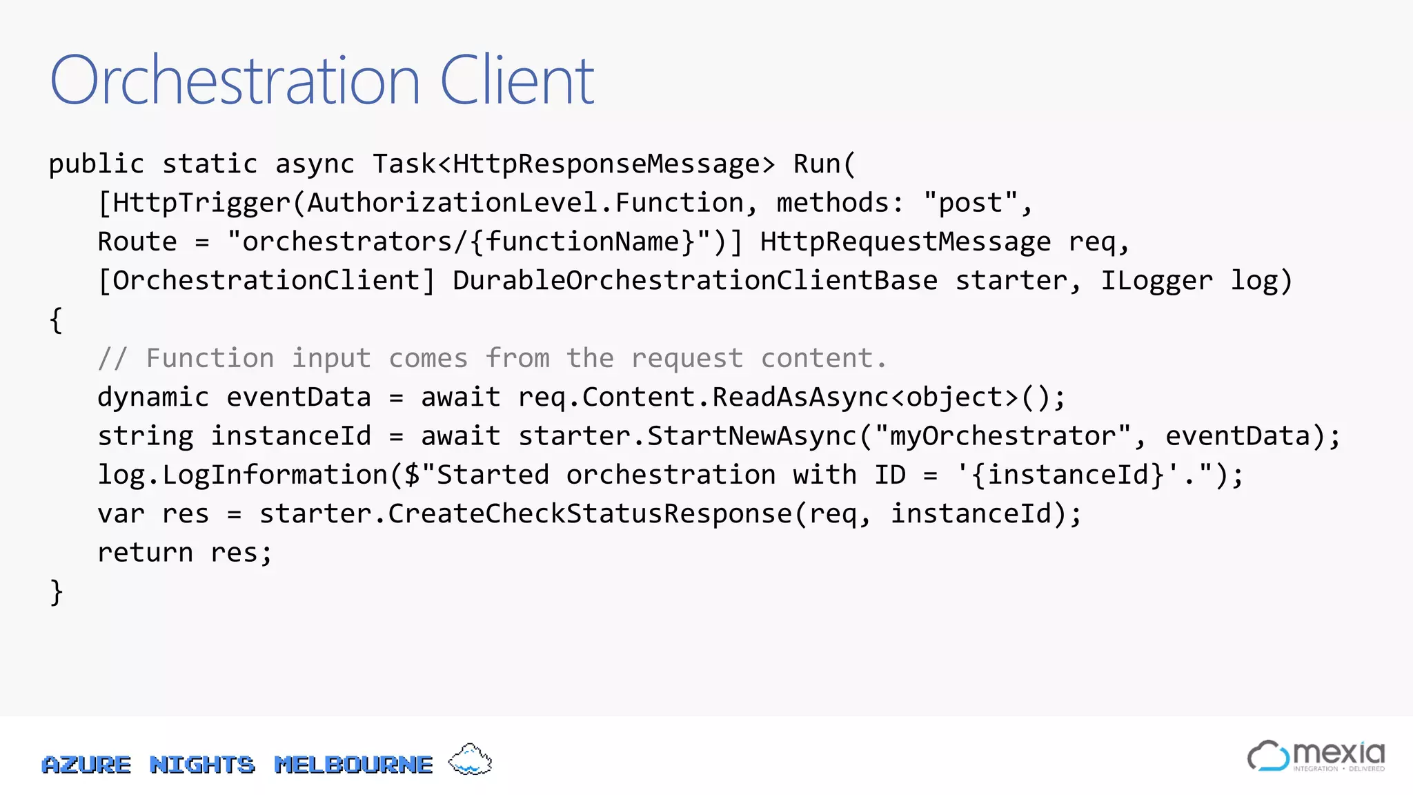 Azure Nights Melbourne
Orchestration Client
public static async Task<HttpResponseMessage> Run(
[HttpTrigger(AuthorizationLevel.Function, methods: "post",
Route = "orchestrators/{functionName}")] HttpRequestMessage req,
[OrchestrationClient] DurableOrchestrationClientBase starter, ILogger log)
{
// Function input comes from the request content.
dynamic eventData = await req.Content.ReadAsAsync<object>();
string instanceId = await starter.StartNewAsync("myOrchestrator", eventData);
log.LogInformation($"Started orchestration with ID = '{instanceId}'.");
var res = starter.CreateCheckStatusResponse(req, instanceId);
return res;
}
 
