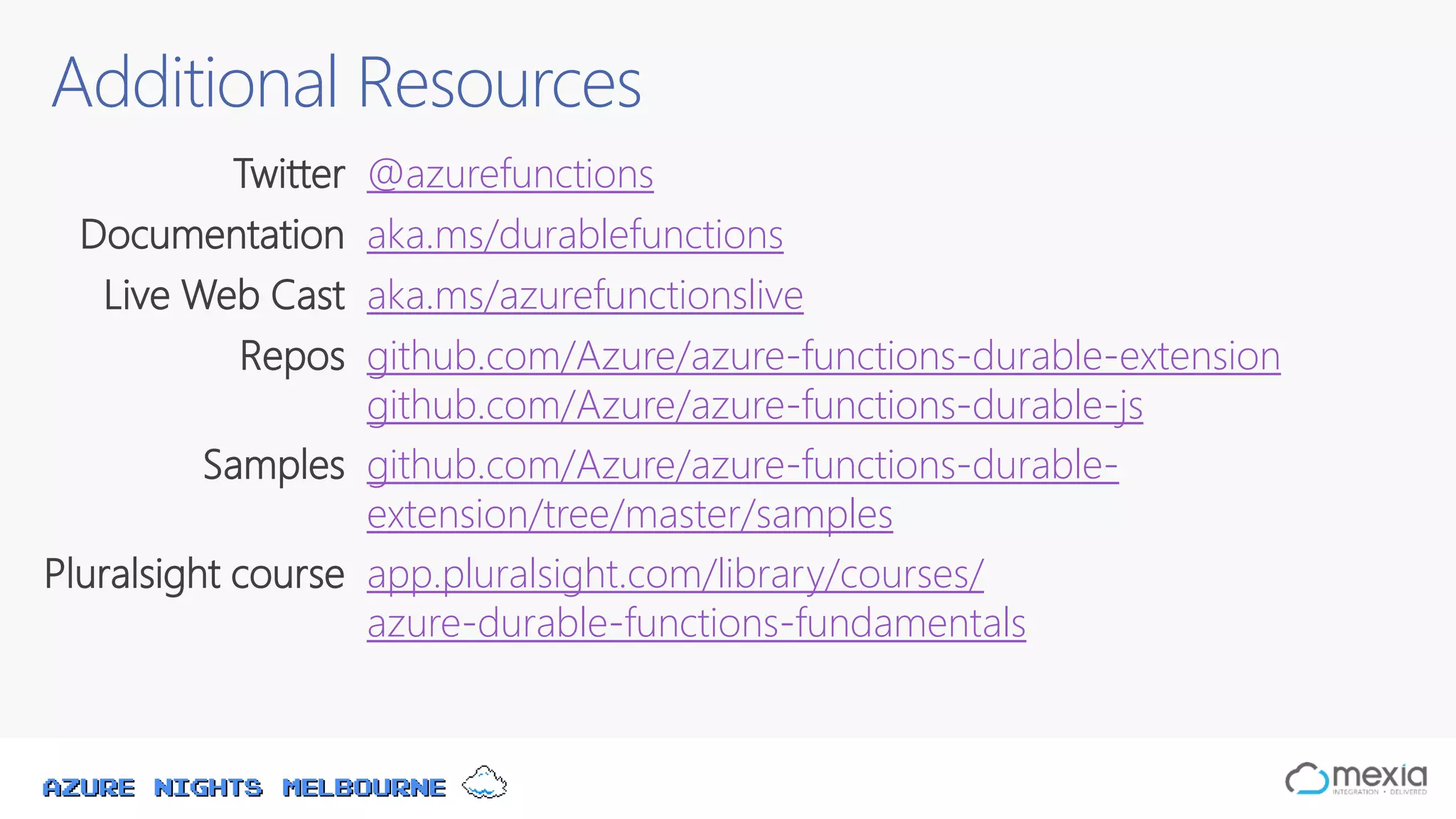 Azure Nights Melbourne
Additional Resources
Twitter @azurefunctions
Documentation aka.ms/durablefunctions
Live Web Cast aka.ms/azurefunctionslive
Repos github.com/Azure/azure-functions-durable-extension
github.com/Azure/azure-functions-durable-js
Samples github.com/Azure/azure-functions-durable-
extension/tree/master/samples
Pluralsight course app.pluralsight.com/library/courses/
azure-durable-functions-fundamentals
 