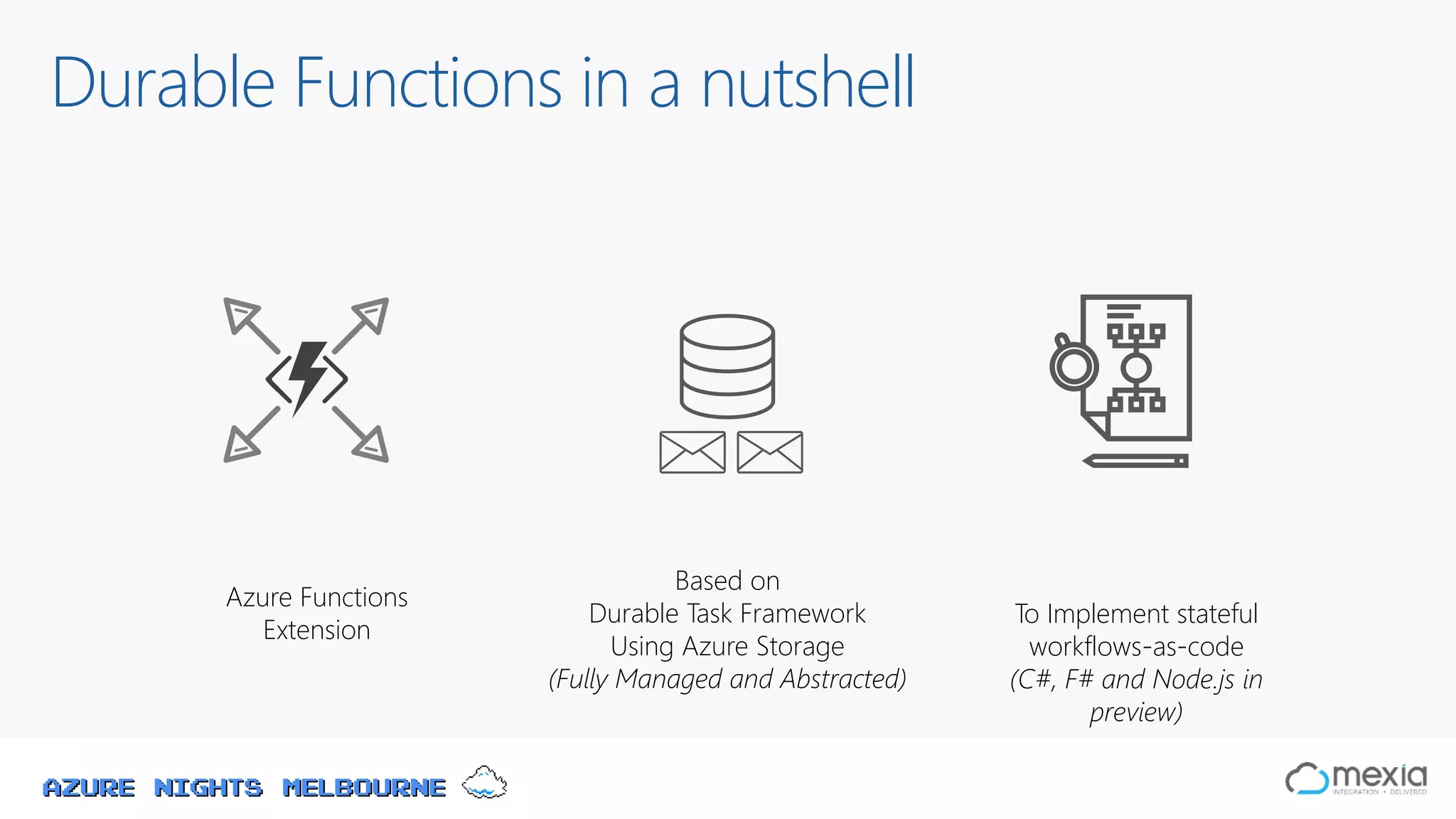 Azure Nights Melbourne
Durable Functions in a nutshell
Based on
Durable Task Framework
Using Azure Storage
(Fully Managed and Abstracted)
To Implement stateful
workflows-as-code
(C#, F# and Node.js in
preview)
Azure Functions
Extension
 