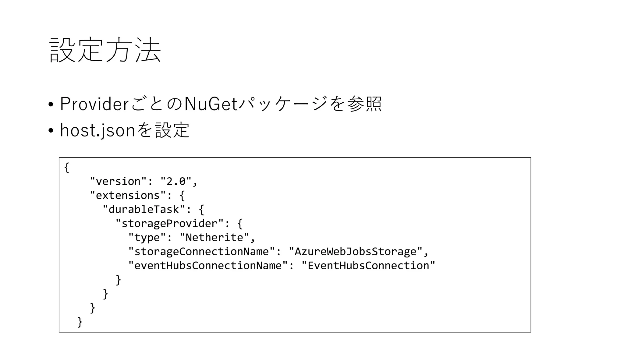 設定方法
• ProviderごとのNuGetパッケージを参照
• host.jsonを設定
{
"version": "2.0",
"extensions": {
"durableTask": {
"storageProvider": {
"type": "Netherite",
"storageConnectionName": "AzureWebJobsStorage",
"eventHubsConnectionName": "EventHubsConnection"
}
}
}
}
 