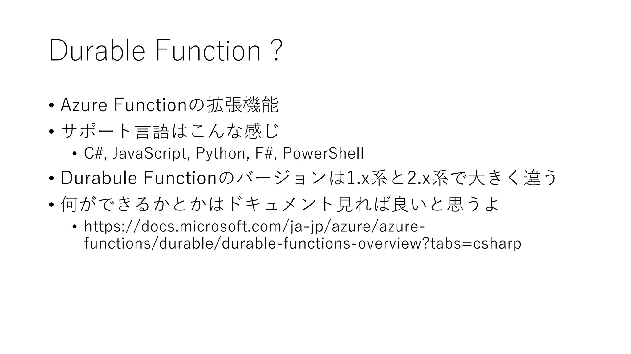 Durable Function ?
• Azure Functionの拡張機能
• サポート言語はこんな感じ
• C#, JavaScript, Python, F#, PowerShell
• Durabule Functionのバージョンは1.x系と2.x系で大きく違う
• 何ができるかとかはドキュメント見れば良いと思うよ
• https://docs.microsoft.com/ja-jp/azure/azure-
functions/durable/durable-functions-overview?tabs=csharp
 