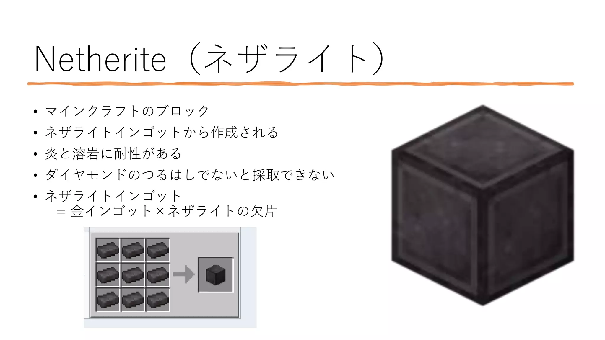 Netherite（ネザライト）
• マインクラフトのブロック
• ネザライトインゴットから作成される
• 炎と溶岩に耐性がある
• ダイヤモンドのつるはしでないと採取できない
• ネザライトインゴット
= 金インゴット×ネザライトの欠片
 