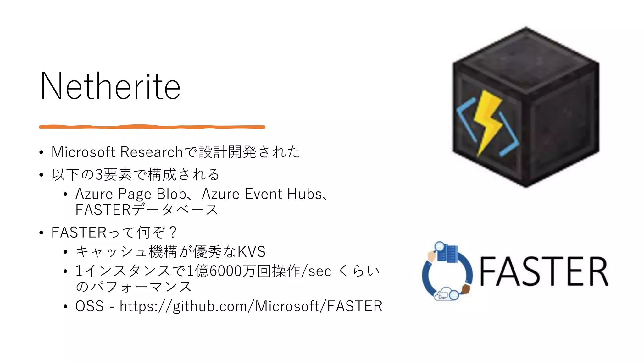 Netherite
• Microsoft Researchで設計開発された
• 以下の3要素で構成される
• Azure Page Blob、Azure Event Hubs、
FASTERデータベース
• FASTERって何ぞ？
• キャッシュ機構が優秀なKVS
• 1インスタンスで1億6000万回操作/sec くらい
のパフォーマンス
• OSS - https://github.com/Microsoft/FASTER
 