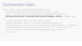 Orchestration Client
public static async Task<HttpResponseMessage> Run(
[HttpTrigger(AuthorizationLevel.Function, methods: "post",
Route = "orchestrators/{functionName}")] HttpRequestMessage req,
[OrchestrationClient] DurableOrchestrationClientBase starter, ILogger log)
{
// Function input comes from the request content.
dynamic eventData = await req.Content.ReadAsAsync<object>();
string instanceId = await starter.StartNewAsync("myOrchestrator", eventData);
log.LogInformation($"Started orchestration with ID = '{instanceId}'.");
var res = starter.CreateCheckStatusResponse(req, instanceId);
return res;
}
 