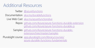 Additional Resources
Twitter @azurefunctions
Documentation aka.ms/durablefunctions
Live Web Cast aka.ms/azurefunctionslive
Repos github.com/Azure/azure-functions-durable-extension
github.com/Azure/azure-functions-durable-js
Samples github.com/Azure/azure-functions-durable-
extension/tree/master/samples
Pluralsight course app.pluralsight.com/library/courses/
azure-durable-functions-fundamentals
 
