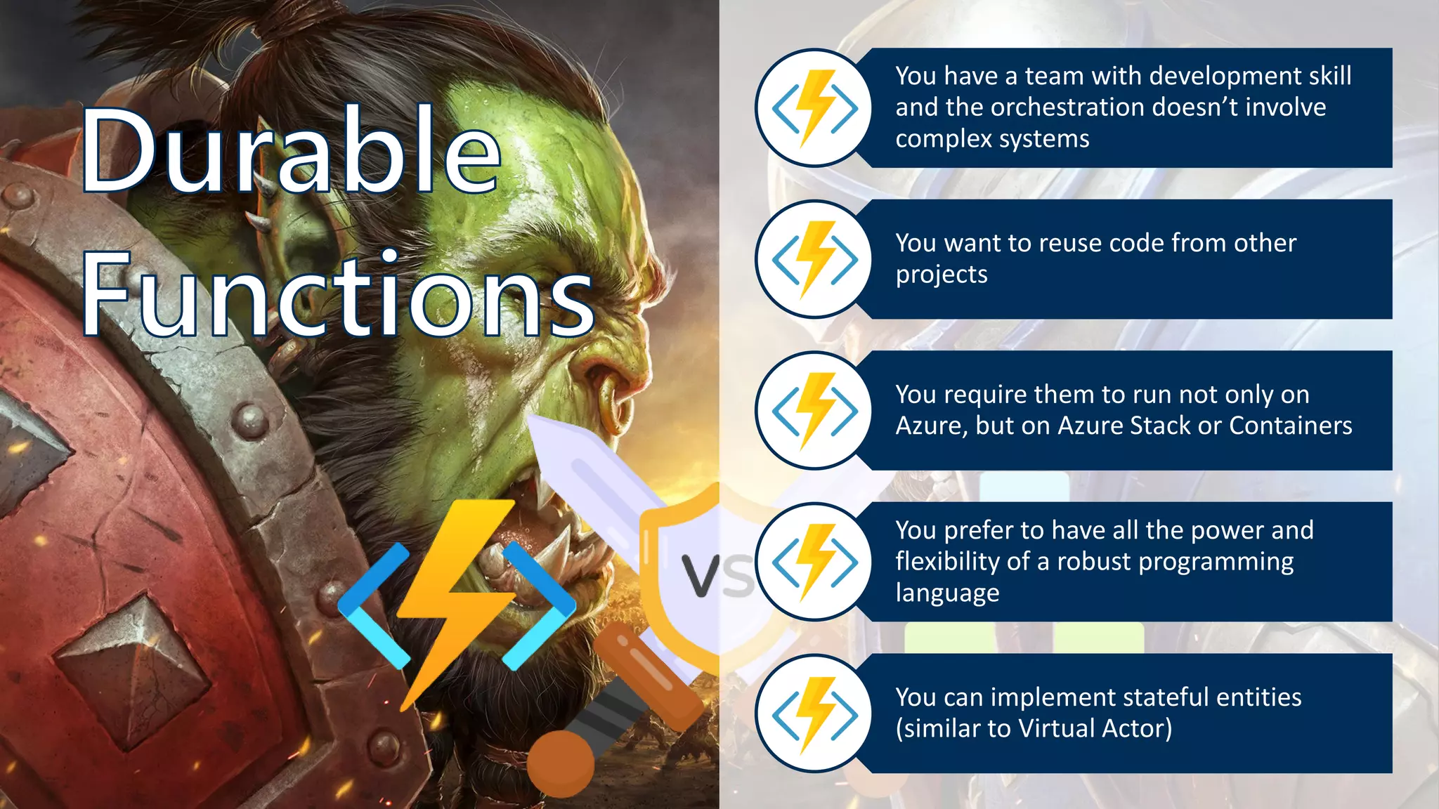You have a team with development skill
and the orchestration doesn’t involve
complex systems
You want to reuse code from other
projects
You require them to run not only on
Azure, but on Azure Stack or Containers
You prefer to have all the power and
flexibility of a robust programming
language
You can implement stateful entities
(similar to Virtual Actor)
 