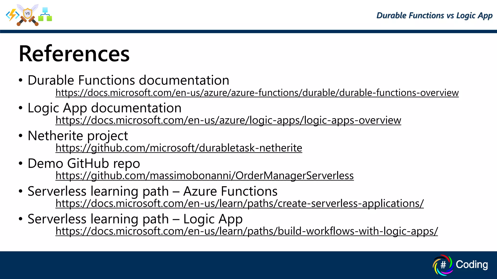 References
• Durable Functions documentation
https://docs.microsoft.com/en-us/azure/azure-functions/durable/durable-functions-overview
• Logic App documentation
https://docs.microsoft.com/en-us/azure/logic-apps/logic-apps-overview
• Netherite project
https://github.com/microsoft/durabletask-netherite
• Demo GitHub repo
https://github.com/massimobonanni/OrderManagerServerless
• Serverless learning path – Azure Functions
https://docs.microsoft.com/en-us/learn/paths/create-serverless-applications/
• Serverless learning path – Logic App
https://docs.microsoft.com/en-us/learn/paths/build-workflows-with-logic-apps/
Durable Functions vs Logic App
 