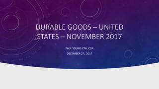 DURABLE GOODS – UNITED
STATES – NOVEMBER 2017
PAUL YOUNG CPA, CGA
DECEMBER 27, 2017
 