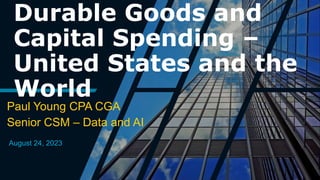 Durable Goods and
Capital Spending –
United States and the
World
Paul Young CPA CGA
Senior CSM – Data and AI
August 24, 2023
 