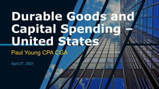 Durable Goods and
Capital Spending –
United States
Paul Young CPA CGA
April 27, 2021
 