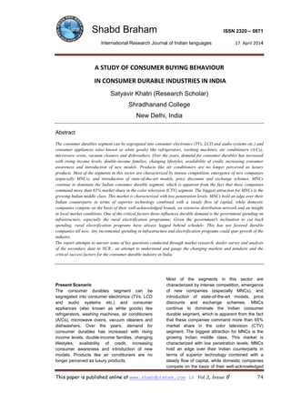 Shabd Braham ISSN 2320 – 0871
International Research Journal of Indian languages 17 April 2014
This paper is published online at www.shabdbraham.com in Vol 2, Issue 6 74
A STUDY OF CONSUMER BUYING BEHAVIOUR
IN CONSUMER DURABLE INDUSTRIES IN INDIA
Satyavir Khatri (Research Scholar)
Shradhanand College
New Delhi, India
Abstract
The consumer durables segment can be segregated into consumer electronics (TVs, LCD and audio systems etc.) and
consumer appliances (also known as white goods) like refrigerators, washing machines, air conditioners (A/Cs),
microwave ovens, vacuum cleaners and dishwashers. Over the years, demand for consumer durables has increased
with rising income levels, double-income families, changing lifestyles, availability of credit, increasing consumer
awareness and introduction of new models. Products like air conditioners are no longer perceived as luxury
products. Most of the segments in this sector are characterized by intense competition, emergence of new companies
(especially MNCs), and introduction of state-of-the-art models, price discounts and exchange schemes. MNCs
continue to dominate the Indian consumer durable segment, which is apparent from the fact that these companies
command more than 65% market share in the color television (CTV) segment. The biggest attraction for MNCs is the
growing Indian middle class. This market is characterized with low penetration levels. MNCs hold an edge over their
Indian counterparts in terms of superior technology combined with a steady flow of capital, while domestic
companies compete on the basis of their well-acknowledged brands, an extensive distribution network and an insight
in local market conditions. One of the critical factors those influences durable demand is the government spending on
infrastructure, especially the rural electrification programme. Given the government's inclination to cut back
spending, rural electrification programs have always lagged behind schedule. This has not favored durable
companies till now. Any incremental spending in infrastructure and electrification programs could spur growth of the
industry.
The report attempts to answer some of key questions conducted through market research, dealer survey and analysis
of the secondary data in NCR , an attempt to understand and gauge the changing markets and mindsets and the
critical success factors for the consumer durable industry in India.
Present Scenario
The consumer durables segment can be
segregated into consumer electronics (TVs, LCD
and audio systems etc.) and consumer
appliances (also known as white goods) like
refrigerators, washing machines, air conditioners
(A/Cs), microwave ovens, vacuum cleaners and
dishwashers. Over the years, demand for
consumer durables has increased with rising
income levels, double-income families, changing
lifestyles, availability of credit, increasing
consumer awareness and introduction of new
models. Products like air conditioners are no
longer perceived as luxury products.
Most of the segments in this sector are
characterized by intense competition, emergence
of new companies (especially MNCs), and
introduction of state-of-the-art models, price
discounts and exchange schemes. MNCs
continue to dominate the Indian consumer
durable segment, which is apparent from the fact
that these companies command more than 65%
market share in the color television (CTV)
segment. The biggest attraction for MNCs is the
growing Indian middle class. This market is
characterized with low penetration levels. MNCs
hold an edge over their Indian counterparts in
terms of superior technology combined with a
steady flow of capital, while domestic companies
compete on the basis of their well-acknowledged
 